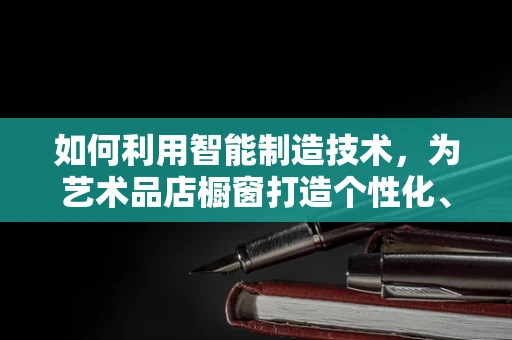 如何利用智能制造技术，为艺术品店橱窗打造个性化、互动式展示？