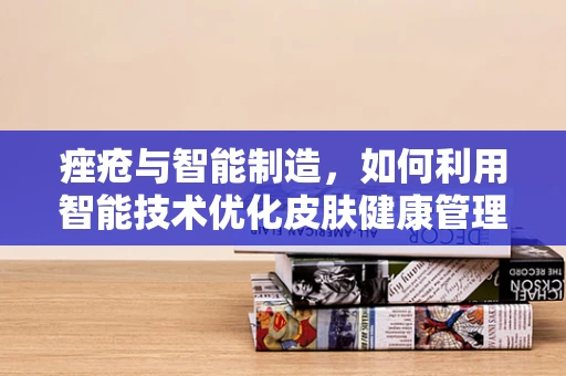 痤疮与智能制造，如何利用智能技术优化皮肤健康管理？