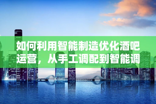 如何利用智能制造优化酒吧运营，从手工调配到智能调酒