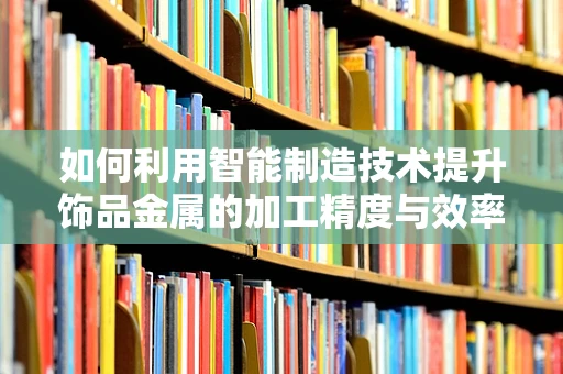 如何利用智能制造技术提升饰品金属的加工精度与效率？