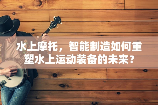 水上摩托，智能制造如何重塑水上运动装备的未来？