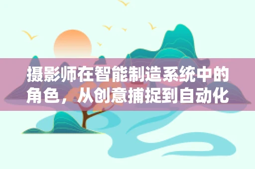 摄影师在智能制造系统中的角色，从创意捕捉到自动化生产的桥梁？