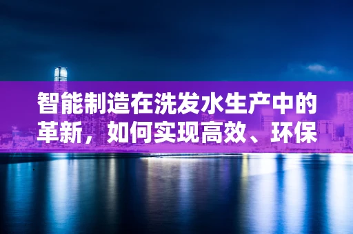 智能制造在洗发水生产中的革新，如何实现高效、环保的定制化生产？