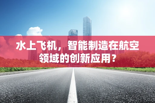 水上飞机，智能制造在航空领域的创新应用？