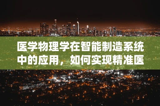 医学物理学在智能制造系统中的应用，如何实现精准医疗的‘智’造？