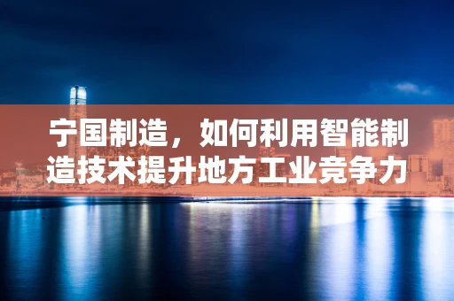 宁国制造，如何利用智能制造技术提升地方工业竞争力？