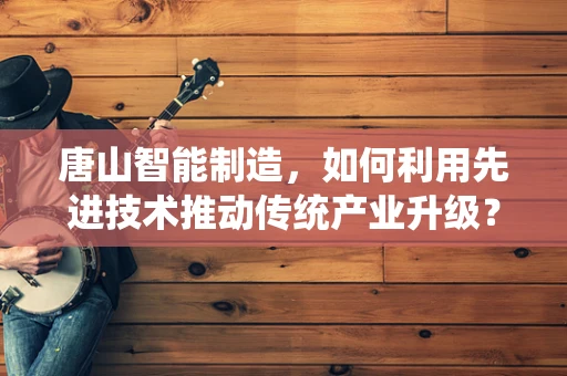 唐山智能制造，如何利用先进技术推动传统产业升级？
