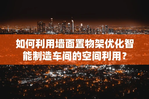 如何利用墙面置物架优化智能制造车间的空间利用？