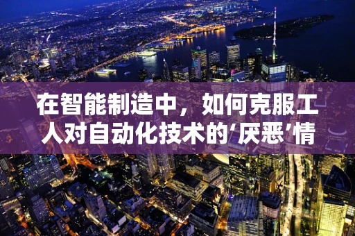 在智能制造中，如何克服工人对自动化技术的‘厌恶’情绪？