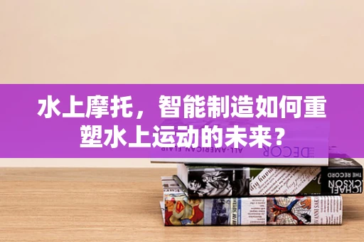 水上摩托，智能制造如何重塑水上运动的未来？