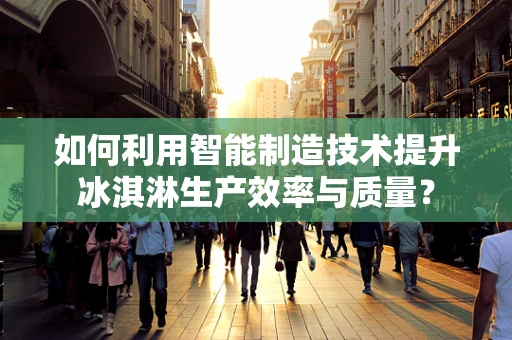 如何利用智能制造技术提升冰淇淋生产效率与质量？