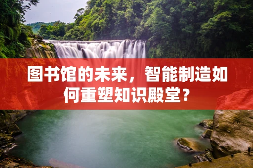 图书馆的未来，智能制造如何重塑知识殿堂？