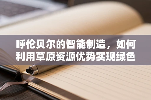 呼伦贝尔的智能制造，如何利用草原资源优势实现绿色转型？