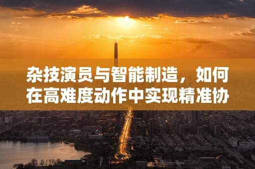 杂技演员与智能制造，如何在高难度动作中实现精准协作？