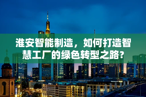 淮安智能制造，如何打造智慧工厂的绿色转型之路？