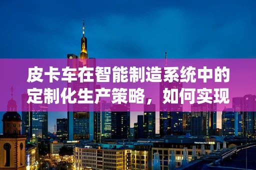 皮卡车在智能制造系统中的定制化生产策略，如何实现高效与灵活的并行？