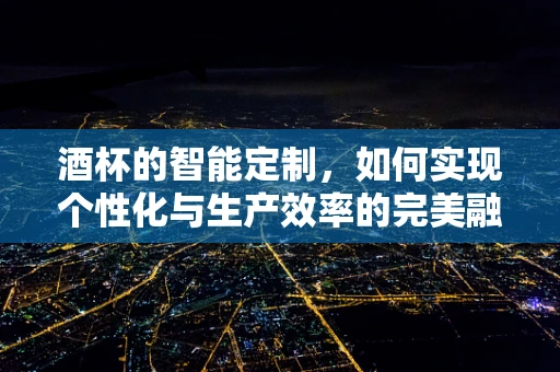 酒杯的智能定制，如何实现个性化与生产效率的完美融合？