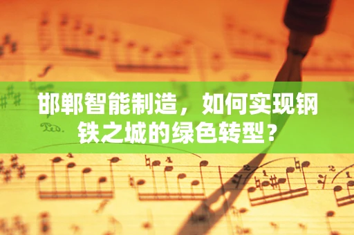 邯郸智能制造，如何实现钢铁之城的绿色转型？