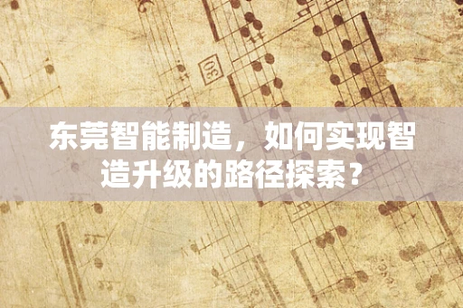 东莞智能制造，如何实现智造升级的路径探索？