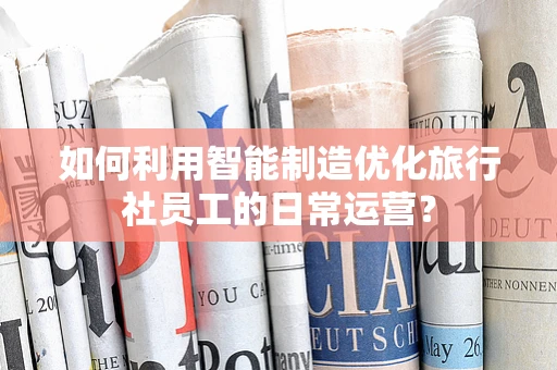 如何利用智能制造优化旅行社员工的日常运营？