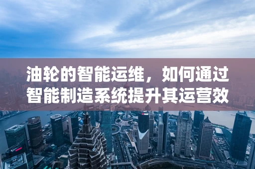 油轮的智能运维，如何通过智能制造系统提升其运营效率与安全性？