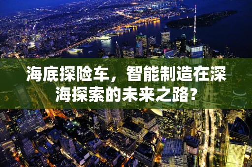 海底探险车，智能制造在深海探索的未来之路？