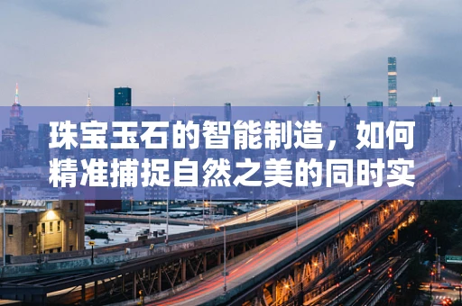 珠宝玉石的智能制造，如何精准捕捉自然之美的同时实现高效生产？