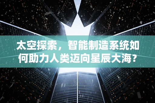太空探索，智能制造系统如何助力人类迈向星辰大海？