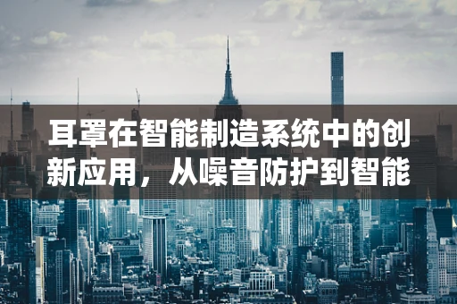 耳罩在智能制造系统中的创新应用，从噪音防护到智能监测的跨越