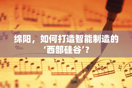 绵阳，如何打造智能制造的‘西部硅谷’？