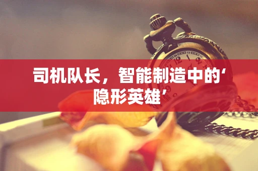 司机队长，智能制造中的‘隐形英雄’