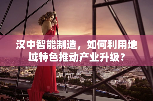 汉中智能制造，如何利用地域特色推动产业升级？