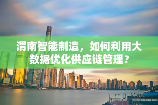 渭南智能制造，如何利用大数据优化供应链管理？