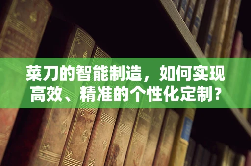 菜刀的智能制造，如何实现高效、精准的个性化定制？