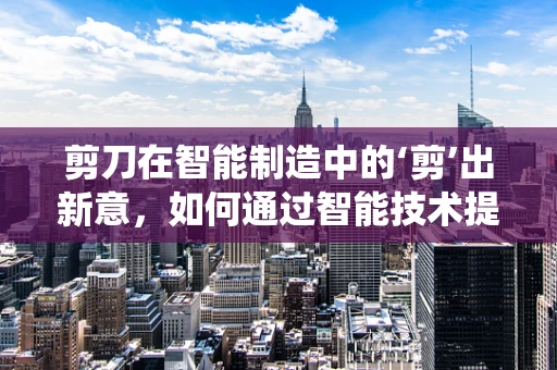 剪刀在智能制造中的‘剪’出新意，如何通过智能技术提升传统工具的效率与精度？