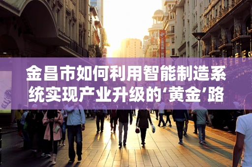 金昌市如何利用智能制造系统实现产业升级的‘黄金’路径？