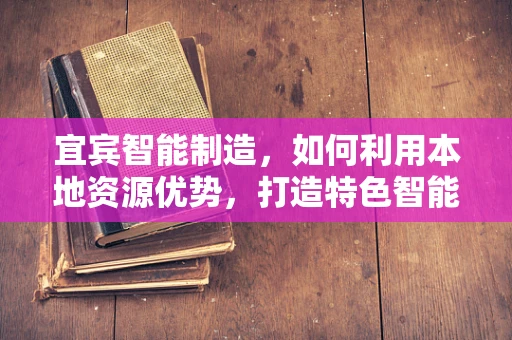 宜宾智能制造，如何利用本地资源优势，打造特色智能工厂？