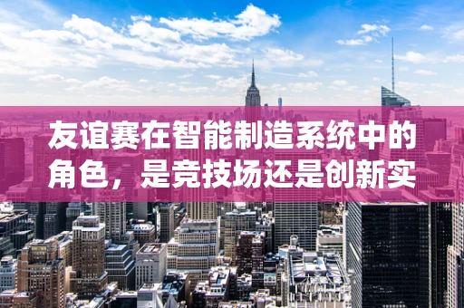 友谊赛在智能制造系统中的角色，是竞技场还是创新实验室？