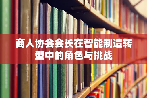 商人协会会长在智能制造转型中的角色与挑战