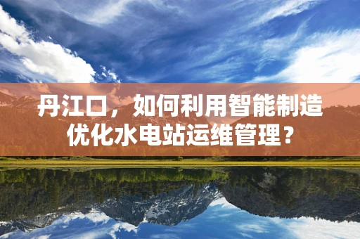 丹江口，如何利用智能制造优化水电站运维管理？