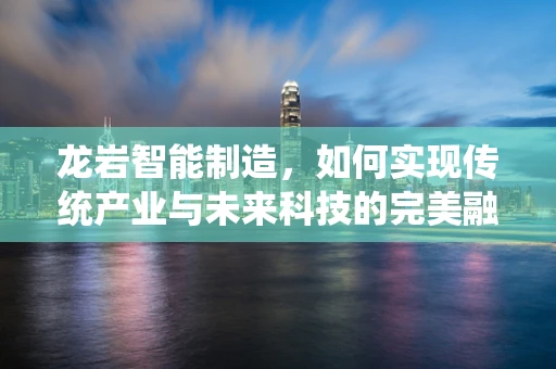 龙岩智能制造，如何实现传统产业与未来科技的完美融合？