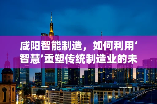 咸阳智能制造，如何利用‘智慧’重塑传统制造业的未来？
