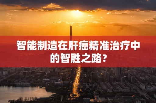 智能制造在肝癌精准治疗中的智胜之路？