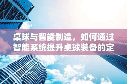 桌球与智能制造，如何通过智能系统提升桌球装备的定制化与效率？