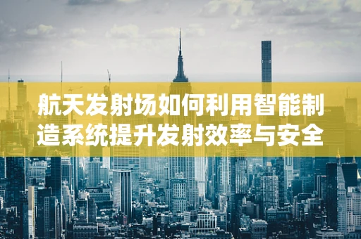 航天发射场如何利用智能制造系统提升发射效率与安全性？