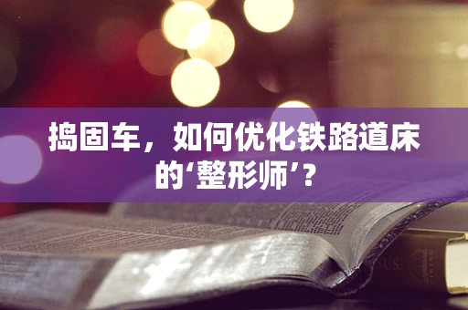 捣固车，如何优化铁路道床的‘整形师’？