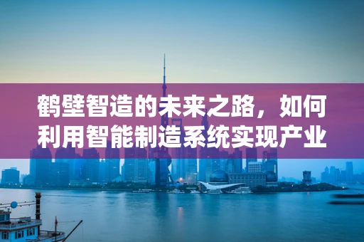 鹤壁智造的未来之路，如何利用智能制造系统实现产业升级？