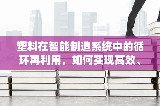 塑料在智能制造系统中的循环再利用，如何实现高效、环保的闭环？