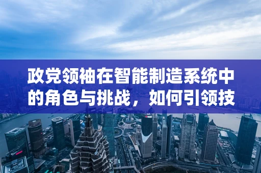 政党领袖在智能制造系统中的角色与挑战，如何引领技术创新与产业升级？