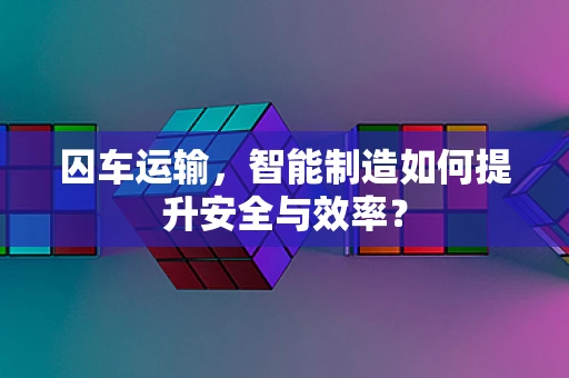 囚车运输，智能制造如何提升安全与效率？